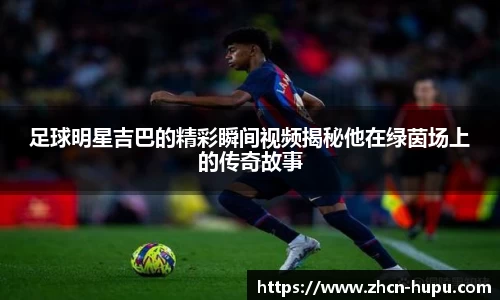 足球明星吉巴的精彩瞬间视频揭秘他在绿茵场上的传奇故事