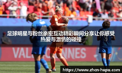 足球明星与粉丝亲密互动精彩瞬间分享让你感受热爱与激情的碰撞